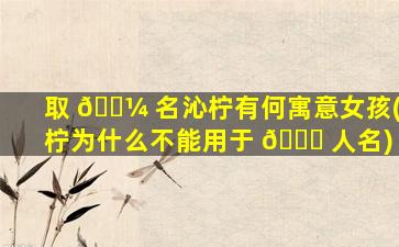 取 🌼 名沁柠有何寓意女孩(柠为什么不能用于 🐎 人名)